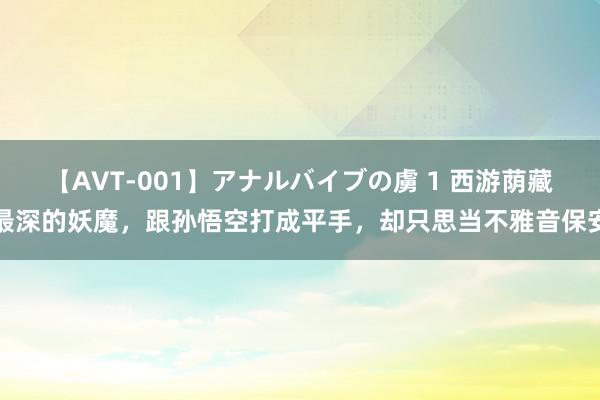 【AVT-001】アナルバイブの虜 1 西游荫藏最深的妖魔，跟孙悟空打成平手，却只思当不雅音保安