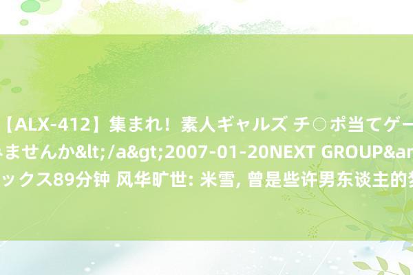 【ALX-412】集まれ！素人ギャルズ チ○ポ当てゲームで賞金稼いでみませんか</a>2007-01-20NEXT GROUP&$アレックス89分钟 风华旷世: 米雪, 曾是些许男东谈主的梦中情东谈主, 如今岁月不败的听说