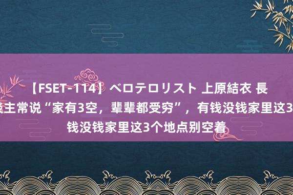 【FSET-114】ベロテロリスト 上原結衣 長澤リカ 老东谈主常说“家有3空，辈辈都受穷”，有钱没钱家里这3个地点别空着