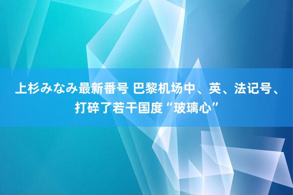 上杉みなみ最新番号 巴黎机场中、英、法记号、打碎了若干国度“玻璃心”