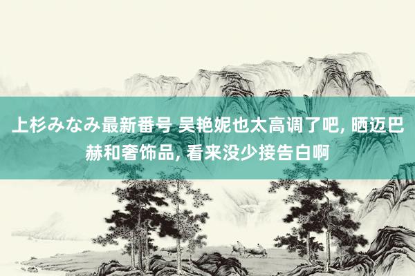 上杉みなみ最新番号 吴艳妮也太高调了吧, 晒迈巴赫和奢饰品, 看来没少接告白啊