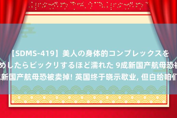 【SDMS-419】美人の身体的コンプレックスを、じっくり弄って羞恥責めしたらビックリするほど濡れた 9成新国产航母恐被卖掉! 英国终于晓示歇业, 但白给咱们皆不要?