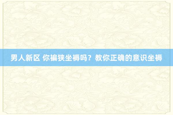 男人新区 你褊狭坐褥吗？教你正确的意识坐褥