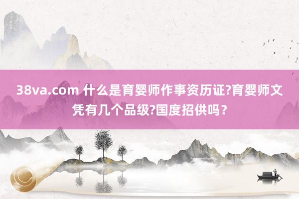 38va.com 什么是育婴师作事资历证?育婴师文凭有几个品级?国度招供吗？