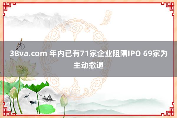 38va.com 年内已有71家企业阻隔IPO 69家为主动撤退