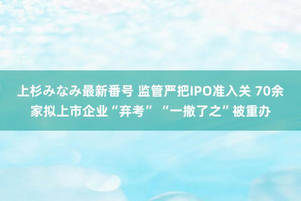 上杉みなみ最新番号 监管严把IPO准入关 70余家拟上市企业“弃考” “一撤了之”被重办