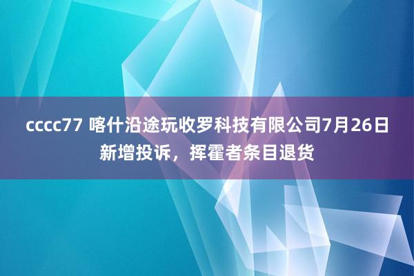 cccc77 喀什沿途玩收罗科技有限公司7月26日新增投诉，挥霍者条目退货