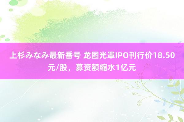 上杉みなみ最新番号 龙图光罩IPO刊行价18.50元/股，募资额缩水1亿元