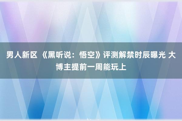 男人新区 《黑听说：悟空》评测解禁时辰曝光 大博主提前一周能玩上