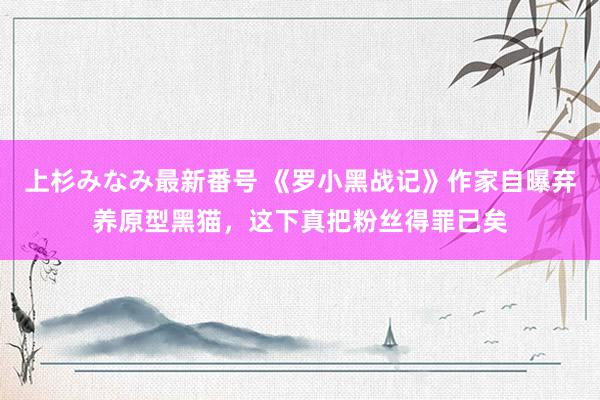 上杉みなみ最新番号 《罗小黑战记》作家自曝弃养原型黑猫，这下真把粉丝得罪已矣