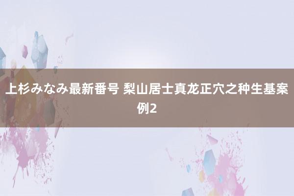 上杉みなみ最新番号 梨山居士真龙正穴之种生基案例2