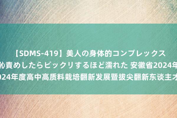 【SDMS-419】美人の身体的コンプレックスを、じっくり弄って羞恥責めしたらビックリするほど濡れた 安徽省2024年度高中高质料栽培翻新发展暨拔尖翻新东谈主才培养有计划会召开