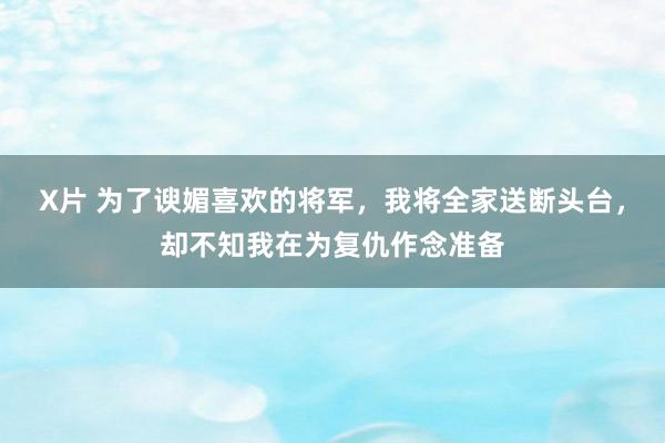 X片 为了谀媚喜欢的将军，我将全家送断头台，却不知我在为复仇作念准备