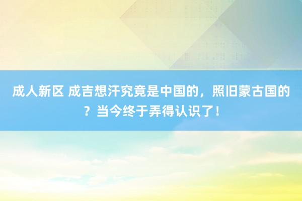 成人新区 成吉想汗究竟是中国的，照旧蒙古国的？当今终于弄得认识了！