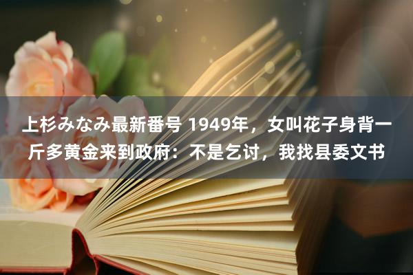 上杉みなみ最新番号 1949年，女叫花子身背一斤多黄金来到政府：不是乞讨，我找县委文书