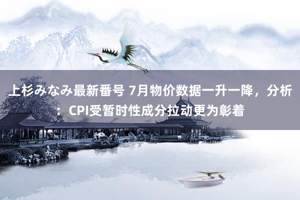 上杉みなみ最新番号 7月物价数据一升一降，分析：CPI受暂时性成分拉动更为彰着