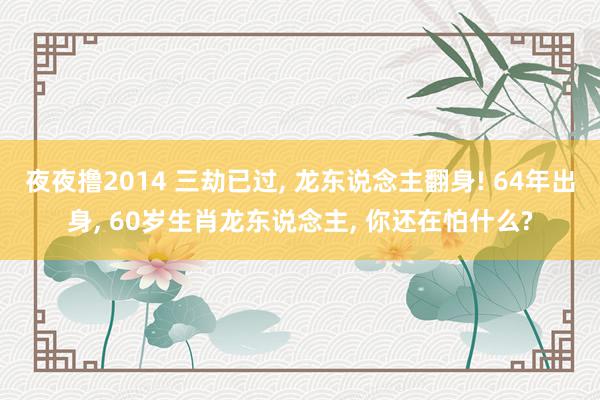 夜夜撸2014 三劫已过, 龙东说念主翻身! 64年出身, 60岁生肖龙东说念主, 你还在怕什么?