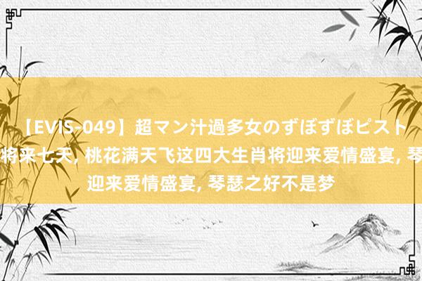 【EVIS-049】超マン汁過多女のずぼずぼピストンオナニー 3 将来七天, 桃花满天飞这四大生肖将迎来爱情盛宴, 琴瑟之好不是梦