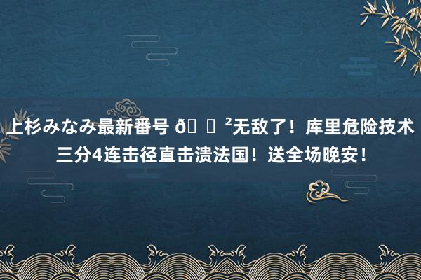 上杉みなみ最新番号 😲无敌了！库里危险技术三分4连击径直击溃法国！送全场晚安！