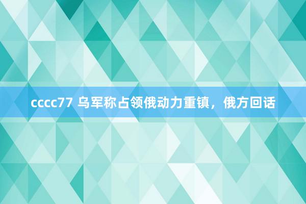 cccc77 乌军称占领俄动力重镇，俄方回话