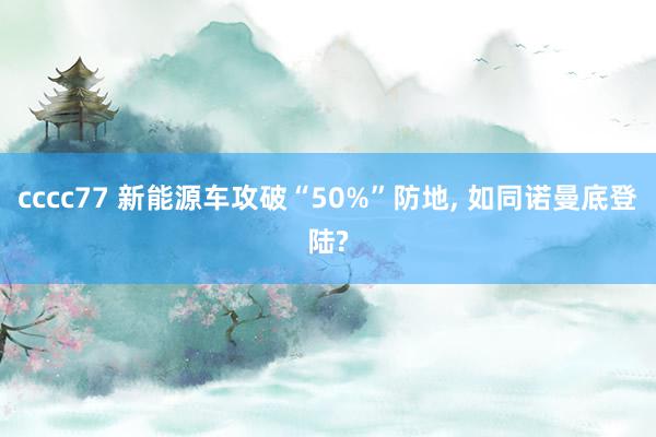 cccc77 新能源车攻破“50%”防地, 如同诺曼底登陆?