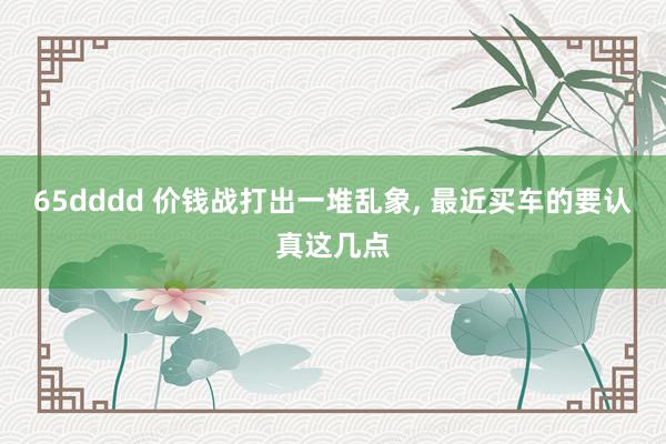 65dddd 价钱战打出一堆乱象, 最近买车的要认真这几点