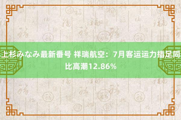 上杉みなみ最新番号 祥瑞航空：7月客运运力插足同比高潮12.86%