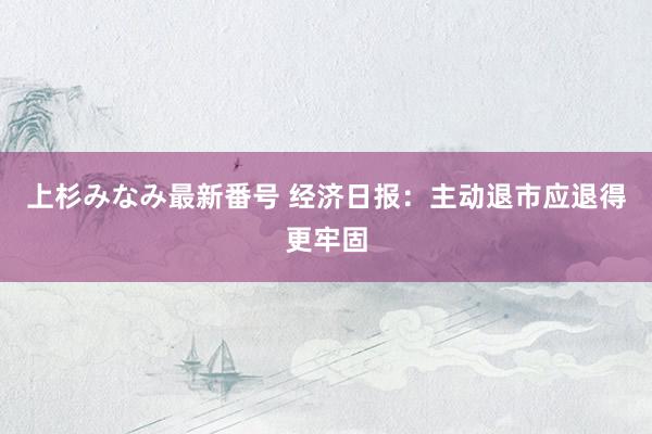 上杉みなみ最新番号 经济日报：主动退市应退得更牢固