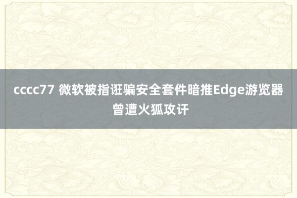 cccc77 微软被指诳骗安全套件暗推Edge游览器 曾遭火狐攻讦