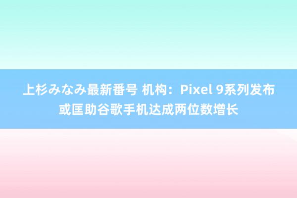 上杉みなみ最新番号 机构：Pixel 9系列发布或匡助谷歌手机达成两位数增长