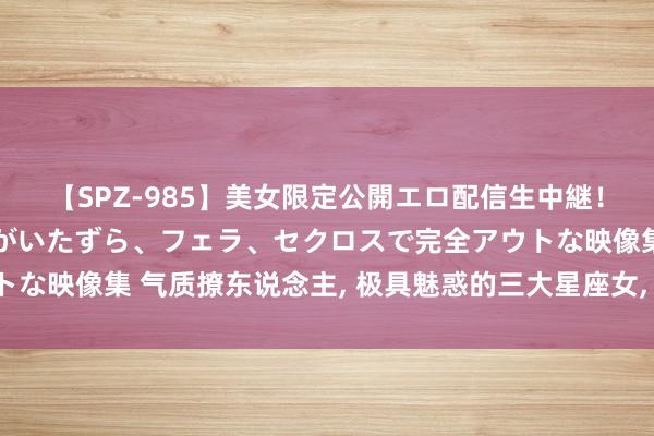 【SPZ-985】美女限定公開エロ配信生中継！素人娘、カップルたちがいたずら、フェラ、セクロスで完全アウトな映像集 气质撩东说念主, 极具魅惑的三大星座女, 公认的狐狸精!