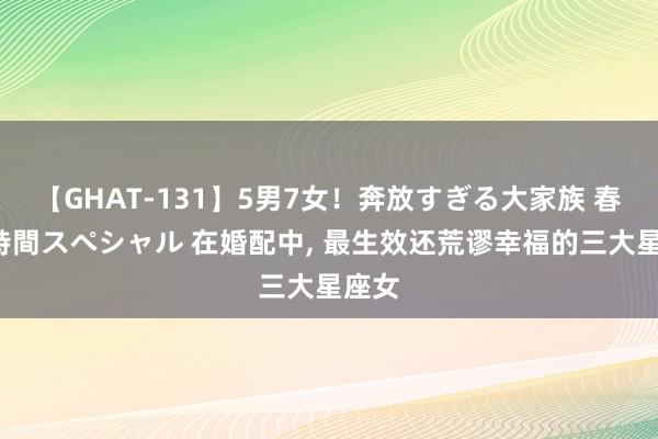 【GHAT-131】5男7女！奔放すぎる大家族 春の2時間スペシャル 在婚配中, 最生效还荒谬幸福的三大星座女