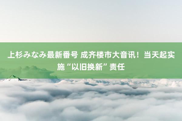 上杉みなみ最新番号 成齐楼市大音讯！当天起实施“以旧换新”责任