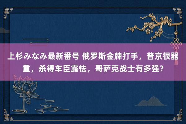 上杉みなみ最新番号 俄罗斯金牌打手，普京很器重，杀得车臣露怯，哥萨克战士有多强？