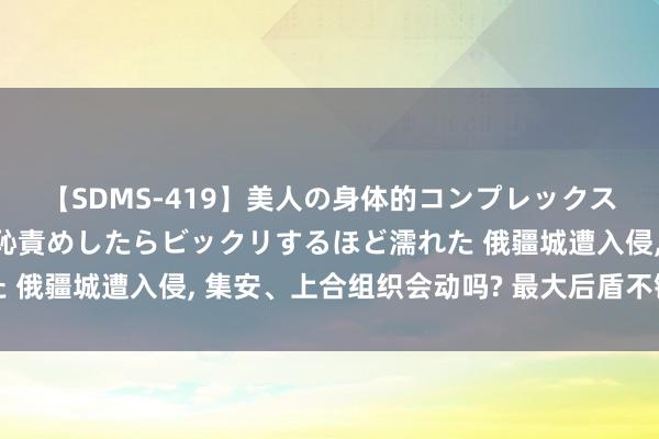 【SDMS-419】美人の身体的コンプレックスを、じっくり弄って羞恥責めしたらビックリするほど濡れた 俄疆城遭入侵, 集安、上合组织会动吗? 最大后盾不错入场了