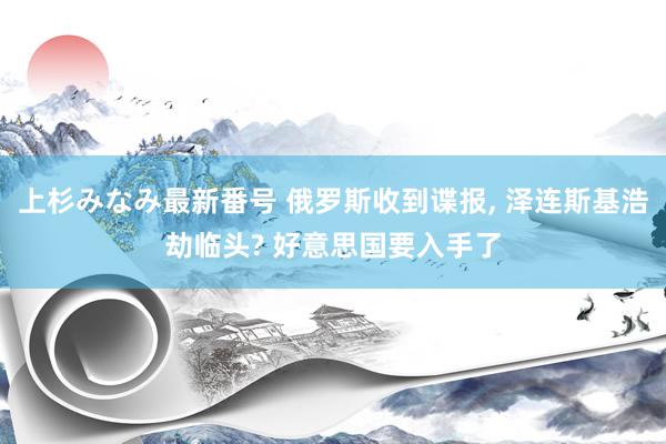 上杉みなみ最新番号 俄罗斯收到谍报, 泽连斯基浩劫临头? 好意思国要入手了