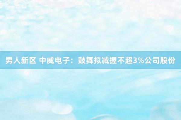 男人新区 中威电子：鼓舞拟减握不超3%公司股份