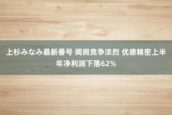 上杉みなみ最新番号 阛阓竞争浓烈 优德精密上半年净利润下落62%