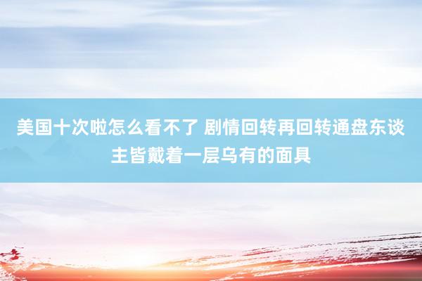 美国十次啦怎么看不了 剧情回转再回转通盘东谈主皆戴着一层乌有的面具