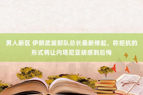 男人新区 伊朗武装部队总长最新修起，称拒抗的形式将让内塔尼亚胡感到后悔