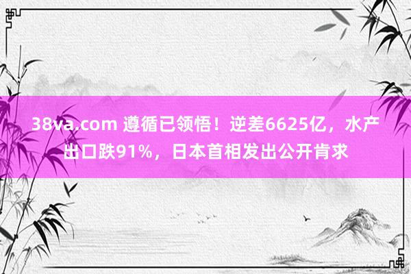 38va.com 遵循已领悟！逆差6625亿，水产出口跌91%，日本首相发出公开肯求