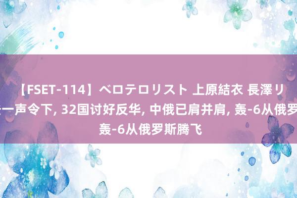 【FSET-114】ベロテロリスト 上原結衣 長澤リカ 拜登一声令下, 32国讨好反华, 中俄已肩并肩, 轰-6从俄罗斯腾飞