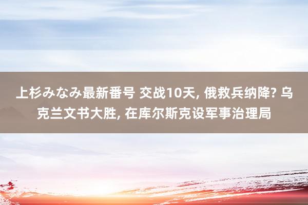 上杉みなみ最新番号 交战10天, 俄救兵纳降? 乌克兰文书大胜, 在库尔斯克设军事治理局