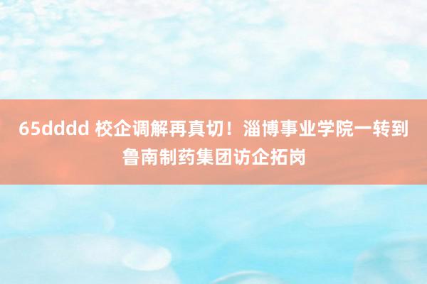 65dddd 校企调解再真切！淄博事业学院一转到鲁南制药集团访企拓岗