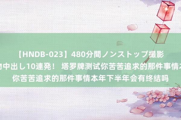 【HNDB-023】480分間ノンストップ撮影 ノーカット編集で本物中出し10連発！ 塔罗牌测试你苦苦追求的那件事情本年下半年会有终结吗