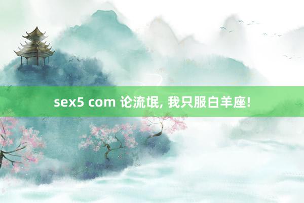 sex5 com 论流氓, 我只服白羊座!