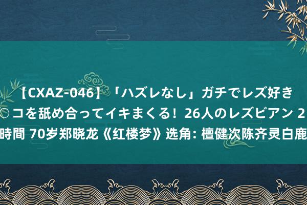 【CXAZ-046】「ハズレなし」ガチでレズ好きなお姉さんたちがオマ○コを舐め合ってイキまくる！26人のレズビアン 2 4時間 70岁郑晓龙《红楼梦》选角: 檀健次陈齐灵白鹿主演, 蒋欣出演王熙凤?