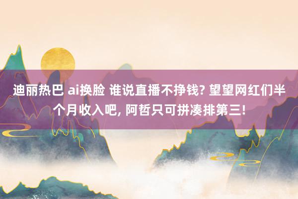 迪丽热巴 ai换脸 谁说直播不挣钱? 望望网红们半个月收入吧, 阿哲只可拼凑排第三!