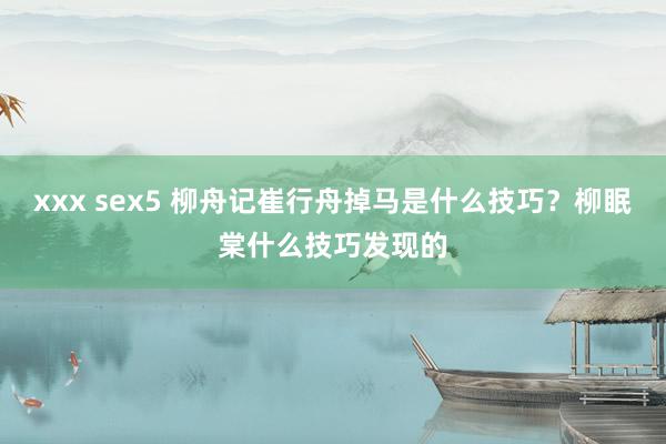 xxx sex5 柳舟记崔行舟掉马是什么技巧？柳眠棠什么技巧发现的