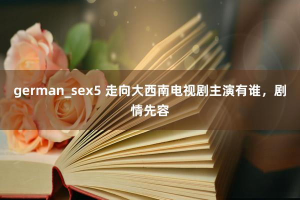 german_sex5 走向大西南电视剧主演有谁，剧情先容